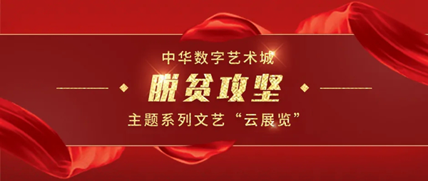 聚焦脱贫攻坚丨中华数字艺术城推出15场脱贫攻坚主题系列文艺“云展览”